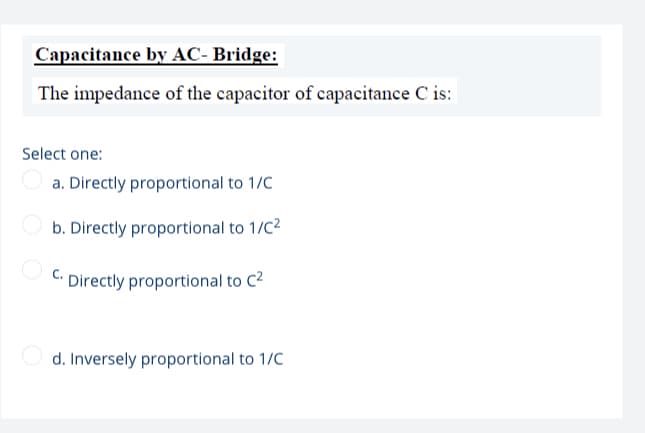 Capacitance by AC- Bridge:
The impedance of the capacitor of capacitance C is:
Select one:
a. Directly proportional to 1/C
b. Directly proportional to 1/C2
C. Directly proportional to C2
d. Inversely proportional to 1/C
