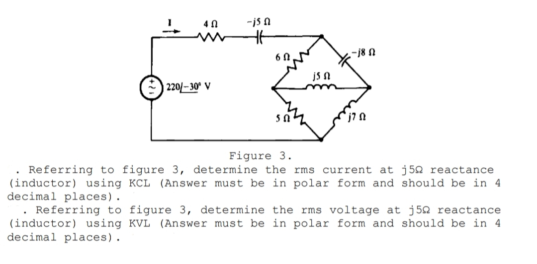 4 N
-is n
6 0
-j8 N
js N
220/-30° V
Figure 3.
Referring to figure 3, determine the rms current at j52 reactance
(inductor) using KCL (Answer must be in polar form and should be in 4
decimal places).
Referring to figure 3, determine the rms voltage at j52 reactance
(inductor) using KVL (Answer must be in polar form and should be in 4
decimal places).
