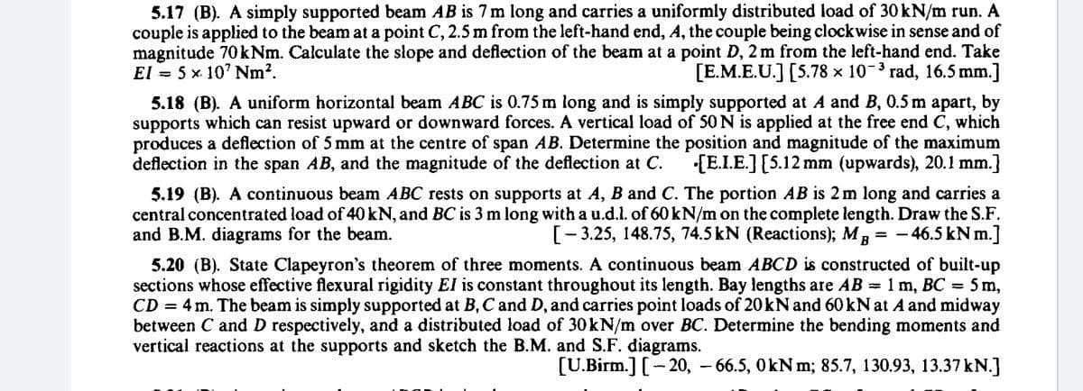 5.17 (B). A simply supported beam AB is 7 m long and carries a uniformly distributed load of 30 kN/m run. A
couple is applied to the beam at a point C, 2.5 m from the left-hand end, A, the couple being clockwise in sense and of
magnitude 70 kNm. Calculate the slope and deflection of the beam at a point D, 2 m from the left-hand end. Take
El = 5 x. 10' Nm?.
[E.M.E.U.] [5.78 × 10-3 rad, 16.5 mm.]
5.18 (B). A uniform horizontal beam ABC is 0.75 m long and is simply supported at A and B, 0.5 m apart, by
supports which can resist upward or downward forces. A vertical load of 50 N is applied at the free end C, which
produces a deflection of 5 mm at the centre of span AB. Determine the position and magnitude of the maximum
deflection in the span AB, and the magnitude of the deflection at C.
[E.I.E.][5.12 mm (upwards), 20.1 mm.]
5.19 (B). A continuous beam ABC rests on supports at A, B and C. The portion AB is 2 m long and carries a
central concentrated load of 40 kN, and BC is 3 m long with a u.d.l. of 60KN/m on the complete length. Draw the S.F.
and B.M. diagrams for the beam.
[-3.25, 148.75, 74.5 kN (Reactions); Mg -46.5 kN m.]
5.20 (B). State Clapeyron's theorem of three moments. A continuous beam ABCD is constructed of built-up
sections whose effective flexural rigidity El is constant throughout its length. Bay lengths are AB = 1 m, BC = 5 m,
CD = 4 m. The beam is simply supported at B, C and D, and carries point loads of 20kN and 60KN at A and midway
between C and D respectively, and a distributed load of 30kN/m over BC. Determine the bending moments and
vertical reactions at the supports and sketch the B.M. and S.F. diagrams.
[U.Birm.] [- 20, – 66.5, OkN m; 85.7, 130.93, 13.37 kN.]
