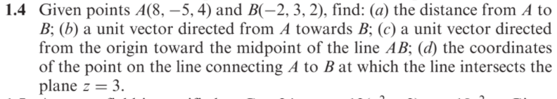 1.4 Given points A(8, –5, 4) and B(-2, 3, 2), find: (a) the distance from A to
B; (b) a unit vector directed from A towards B; (c) a unit vector directed
from the origin toward the midpoint of the line AB; (d) the coordinates
of the point on the line connecting A to B at which the line intersects the
plane z = 3.
