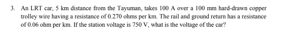 3. An LRT car, 5 km distance from the Tayuman, takes 100 A over a 100 mm hard-drawn copper
trolley wire having a resistance of 0.270 ohms per km. The rail and ground return has a resistance
of 0.06 ohm per km. If the station voltage is 750 V, what is the voltage of the car?
