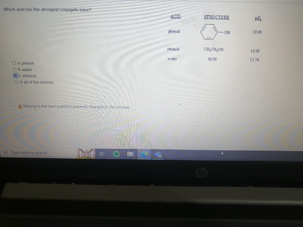 Which acid has the strongest conjugate base?
O a. phenol
O b. water
OC. ethanol
O d. all of the choices
A Moving to the next question prevents changes to this answer.
Type here to search
B
ACID
phenol;
ethanol
water
STRUCTURE
-OH
CH₂CH₂OH
HOH
pk
10.00
16.00
15.74