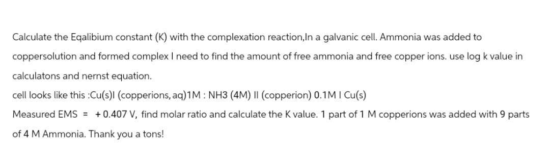 Calculate the Eqalibium constant (K) with the complexation reaction, In a galvanic cell. Ammonia was added to
coppersolution and formed complex I need to find the amount of free ammonia and free copper ions. use log k value in
calculatons and nernst equation.
cell looks like this :Cu(s)I (copperions, aq)1M: NH3 (4M) II (copperion) 0.1M I Cu(s)
Measured EMS = +0.407 V, find molar ratio and calculate the K value. 1 part of 1 M copperions was added with 9 parts
of 4 M Ammonia. Thank you a tons!