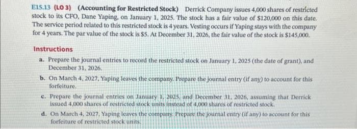 E15.13 (LO 3) (Accounting for Restricted Stock) Derrick Company issues 4,000 shares of restricted
stock to its CFO, Dane Yaping, on January 1, 2025. The stock has a fair value of $120,000 on this date.
The service period related to this restricted stock is 4 years. Vesting occurs if Yaping stays with the company
for 4 years. The par value of the stock is $5. At December 31, 2026, the fair value of the stock is $145,000.
Instructions
a. Prepare the journal entries to record the restricted stock on January 1, 2025 (the date of grant), and
December 31, 2026.
b. On March 4, 2027, Yaping leaves the company. Prepare the journal entry (if any) to account for this
forfeiture,
c. Prepare the journal entries on January 1, 2025, and December 31, 2026, assuming that Derrick
issued 4,000 shares of restricted stock units instead of 4,000 shares of restricted stock.
d. On March 4, 2027, Yaping leaves the company. Prepare the journal entry (if any) to account for this
forfeiture of restricted stock units.