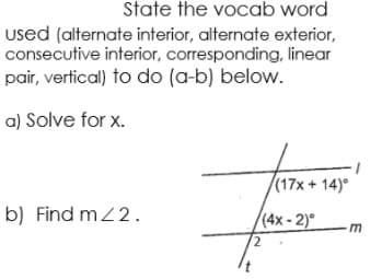 State the vocab word
used (alternate interior, alternate exterior,
consecutive interior, corresponding, linear
pair, vertical) to do (a-b) below.
a) Solve for x.
(17x + 14)°
b) Find mZ2.
(4x - 2)°
2.

