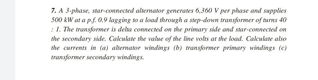 7. A 3-phase, star-connected alternator generates 6,360 V per phase and supplies
500 kW at a p.f. 0.9 lagging to a load through a step-down transformer of turns 40
: 1. The transformer is delta connected on the primary side and star-connected on
the secondary side. Calculate the value of the line volts at the load. Calculate also
the currents in (a) alternator windings (b) transformer primary windings (c)
transformer secondary windings.