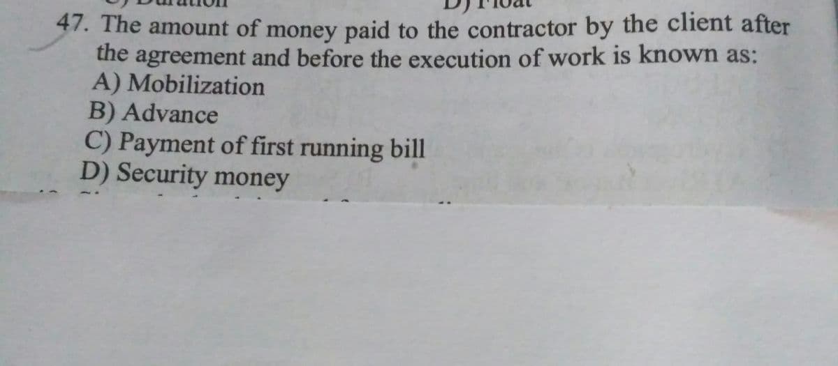 47. The amount of money paid to the contractor by the client after
the agreement and before the execution of work is known as:
A) Mobilization
B) Advance
C) Payment of first running bill
D) Security money
