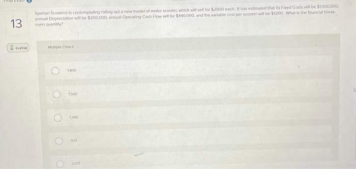 13
Spartan Scooters is contemplating rolling out a new model of motor scooter, which will sell for $2000 each It has estimated that its Fixed Costs will be S1000.000
annual Depreciation will be $200,000, annual Operating Cash Flow will be $440.000, and the varlable cost per scooter will be $1200. What is the financial break
even quantity?
Mupie Choice
1500
1940
201
