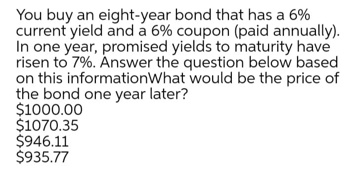 You buy an eight-year bond that has a 6%
current yield and a 6% coupon (paid annually).
In one year, promised yields to maturity have
risen to 7%. Answer the question below based
on this informationWhat would be the price of
the bond one year later?
$1000.00
$1070.35
$946.11
$935.77
