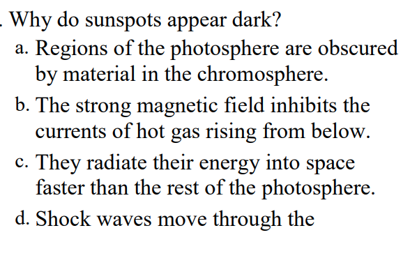 Why do sunspots appear
a. Regions of the photosphere are obscured
by material in the chromosphere.
b. The strong magnetic field inhibits the
currents of hot gas rising from below.
c. They radiate their energy into space
faster than the rest of the photosphere.
dark?
d. Shock waves move through the
