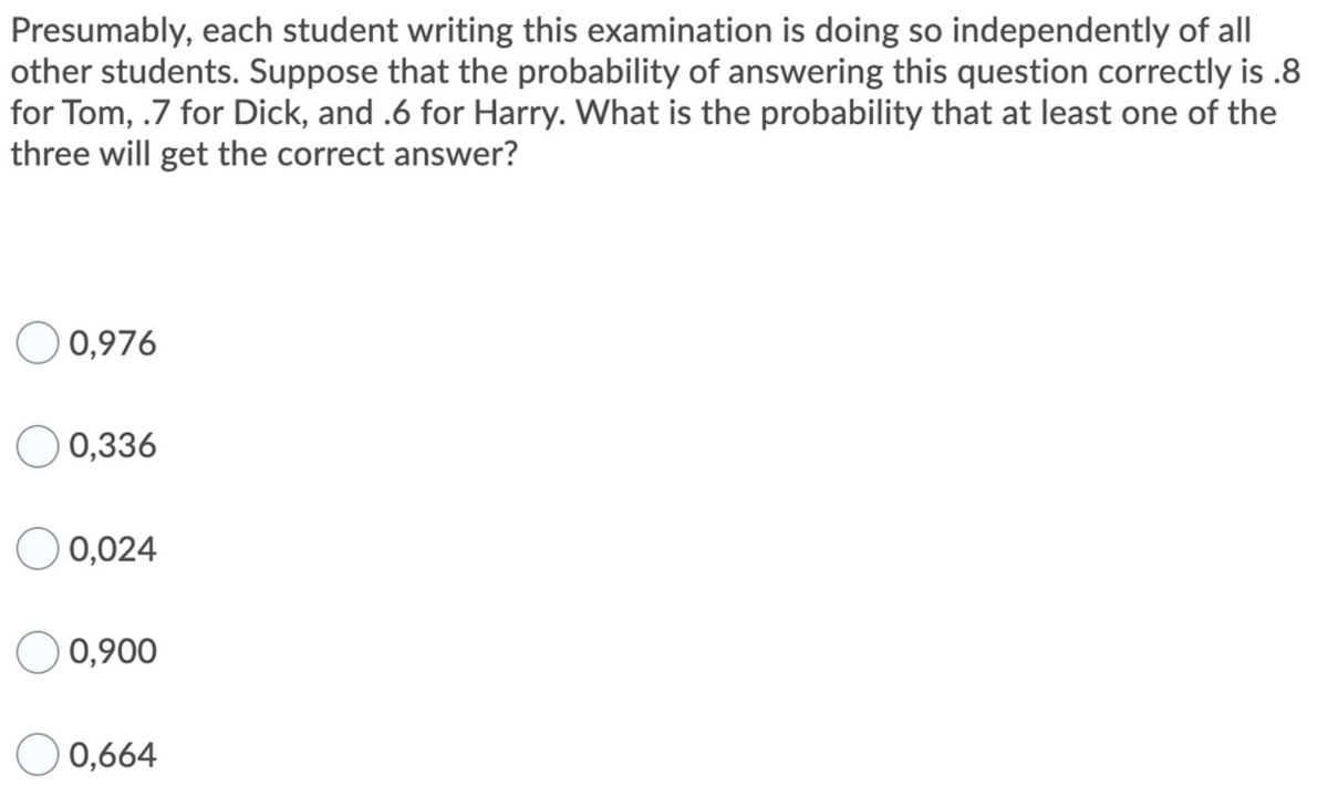 Presumably, each student writing this examination is doing so independently of all
other students. Suppose that the probability of answering this question correctly is .8
for Tom, .7 for Dick, and .6 for Harry. What is the probability that at least one of the
three will get the correct answer?
0,976
0,336
0,024
0,900
0,664
