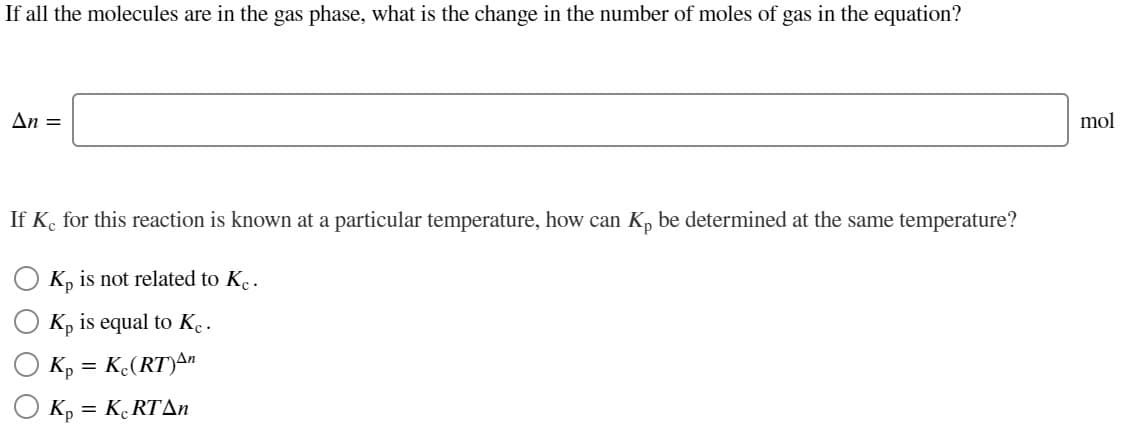 If all the molecules are in the gas phase, what is the change in the number of moles of gas in the equation?
An =
mol
If K. for this reaction is known at a particular temperature, how can K, be determined at the same temperature?
K, is not related to K..
Kp is equal to K..
K, = K.(RT)A"
K, = K RTAN

