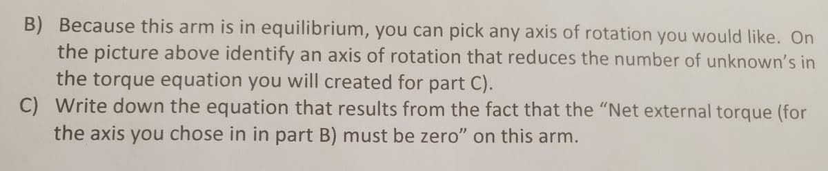 B) Because this arm is in equilibrium, you can pick any axis of rotation you would like. On
the picture above identify an axis of rotation that reduces the number of unknown's in
the torque equation you will created for part C).
C) Write down the equation that results from the fact that the "Net external torque (for
the axis you chose in in part B) must be zero" on this arm.
