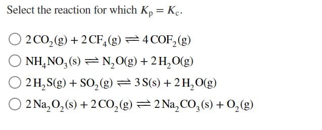 Select the reaction for which K, = Kc.
2 CO, (g) + 2 CF,(g) =4 COF, (g)
NH,NO, (s) = N,O(g) + 2H,O(g)
2 H, S(g) + SO, (g) = 3 S(s) + 2 H,O(g)
O 2 Na, O, (s) + 2CO,(g) =2 Na,CO;(s) + 0,(g)
