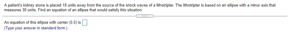 A patient's kidney stone is placed 18 units away from the source of the shock waves of a lithotripter. The lithotripter is based on an ellipse with a minor axis that
measures 30 units. Find an equation of an ellipse that would satisfy this situation.
An equation of this ellipse with center (0,0) is
(Type your answer in standard form.)
