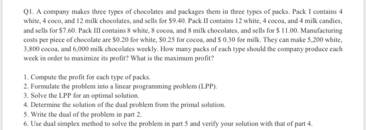 QI. A company makes three types of chocolates and packages them in three types of packs. Pack I contains 4
white, 4 coco, and 12 milk chocolates, and sells for $9.40. Pack II contains 12 white, 4 cocoa, and 4 milk candies,
and sells for $7.60. Pack III contains 8 white, 8 cocoa, and 8 milk chocolates, and sells for $ 11.00. Manufacturing
costs per piece of chocolate are $0.20 for white, $0.25 for cocoa, and S 0.30 for milk. They can make 5,200 white,
3,800 cocoa, and 6,000 milk chocolates weekly. How many packs of cach type should the company produce each
week in order to maximize its profit? What is the maximum profit?
1. Compute the profit for each type of packs.
2. Formulate the problem into a linear programming problem (LPP).
3. Solve the LPP for an optimal solution.
4. Determine the solution of the dual problem from the primal solution.
5. Write the dual of the problem in part 2.
6. Use dual simplex method to solve the problem in part 5 and verify your solution with that of part 4.
