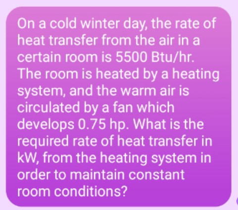 On a cold winter day, the rate of
heat transfer from the air in a
certain room is 5500 Btu/hr.
The room is heated by a heating
system, and the warm air is
circulated by a fan which
develops 0.75 hp. What is the
required rate of heat transfer in
kW, from the heating system in
order to maintain constant
room conditions?
