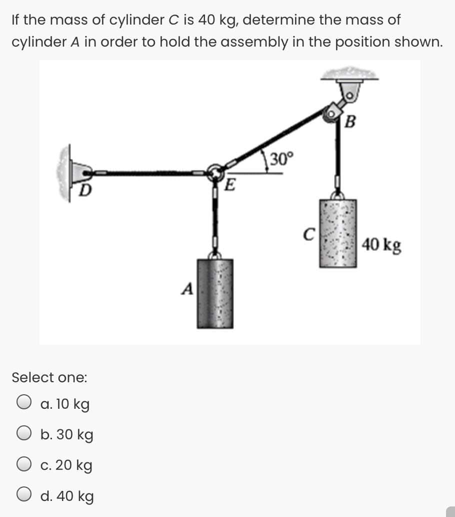If the mass of cylinder C is 40 kg, determine the mass of
cylinder A in order to hold the assembly in the position shown.
30°
C
40 kg
A
Select one:
O a. 10 kg
O b. 30 kg
O c. 20 kg
O d. 40 kg
