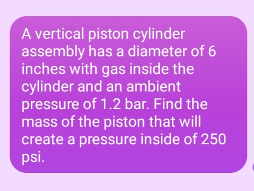 A vertical piston cylinder
assembly has a diameter of 6
inches with gas inside the
cylinder and an ambient
pressure of 1.2 bar. Find the
mass of the piston that will
create a pressure inside of 250
psi.

