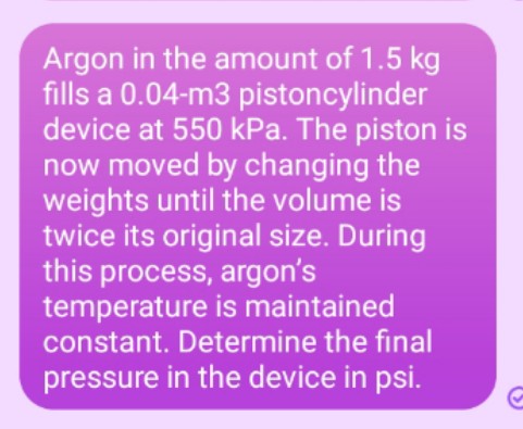 Argon in the amount of 1.5 kg
fills a 0.04-m3 pistoncylinder
device at 550 kPa. The piston is
now moved by changing the
weights until the volume is
twice its original size. During
this process, argon's
temperature is maintained
constant. Determine the final
pressure in the device in psi.
