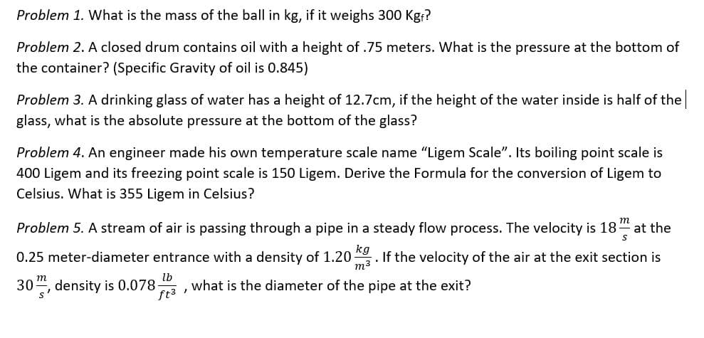 Problem 1. What is the mass of the ball in kg, if it weighs 300 Kgr?
Problem 2. A closed drum contains oil with a height of .75 meters. What is the pressure at the bottom of
the container? (Specific Gravity of oil is 0.845)
Problem 3. A drinking glass of water has a height of 12.7cm, if the height of the water inside is half of the
glass, what is the absolute pressure at the bottom of the glass?
Problem 4. An engineer made his own temperature scale name "Ligem Scale". Its boiling point scale is
400 Ligem and its freezing point scale is 150 Ligem. Derive the Formula for the conversion of Ligem to
Celsius. What is 355 Ligem in Celsius?
m
Problem 5. A stream of air is passing through a pipe in a steady flow process. The velocity is 18-
at the
kg
0.25 meter-diameter entrance with a density of 1.20
m3
If the velocity of the air at the exit section is
lb
what is the diameter of the pipe at the exit?
m
30", density is 0.078-
ft3 ,
