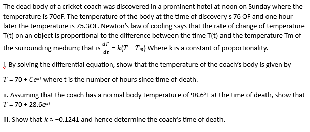The dead body of a cricket coach was discovered in a prominent hotel at noon on Sunday where the
temperature is 700F. The temperature of the body at the time of discovery s 76 OF and one hour
later the temperature is 75.30F. Newton's law of cooling says that the rate of change of temperature
T(t) on an object is proportional to the difference between the time T(t) and the temperature Tm of
the surrounding medium; that is = k(T - Tm) Where k is a constant of proportionality.
dT
dt
i. By solving the differential equation, show that the temperature of the coach's body is given by
T = 70 + Cekt where t is the number of hours since time of death.
ii. Assuming that the coach has a normal body temperature of 98.6°F at the time of death, show that
T = 70 + 28.6ekt
iii. Show that k = -0.1241 and hence determine the coach's time of death.