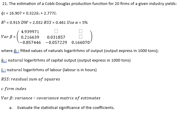 21. The estimation of a Cobb-Douglas production function for 20 firms of a given industry yields:
qi = 16.907 +0.322ki + 2.777li
R² = 0.915 DW = 2.032 RSS = 0.461 Use a = 5%
4.939971
☐
Var B 0.216639
0.031857
-0.857446
-0.057229 0.166070/
where q: fitted values of naturals logarithms of output (output express in 1000 tons);
ki: natural logarithms of capital output (output express in 1000 tons)
li: natural logarithms of labour (labour is in hours)
RSS: residual sum of squares
1: firm index
Var ẞ: variance - covariance matrix of estimates
a.
Evaluate the statistical significance of the coefficients.