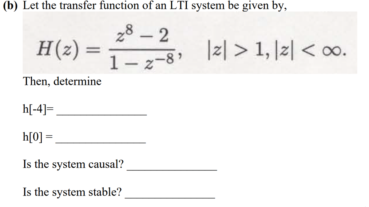 (b) Let the transfer function of an LTI system be given by,
28 – 2
H(z) =
|리> 1, 1리 < o0.
1– z-8
Then, determine
h[-4]=
h[0] =
Is the system causal?
Is the system stable?
