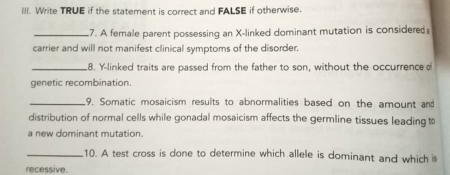 II. Write TRUE if the statement is correct and FALSE if otherwise.
-7. A temale parent possessing an X-linked dominant mutation is considered a
carrier and will not manifest clinical symptoms of the disorder.
_8. Y-linked traits are passed from the father to son, without the occurrence of
genetic recombination.
9. Somatic mosaicism results to abnormalities based on the amount and
distribution of normal cells while gonadal mosaicism affects the germline tissues leading to
a new dominant mutation.
10. A test cross is done to determine which allele is dominant and which is
recessive.
