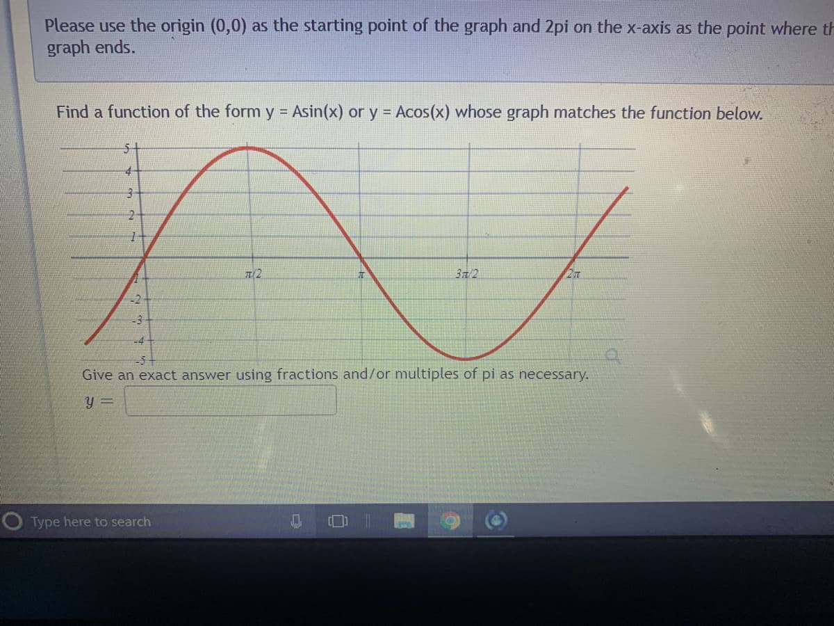 Please use the origin (0,0) as the starting point of the graph and 2pi on the x-axis as the point where th
graph ends.
Find a function of the form y = Asin(x) or y = Acos(x) whose graph matches the function below.
51
37/2
-2
-3
-4
-5+
Give an exact answer using fractions and/or multiples of pi as necessary.
y =
OType here to search

