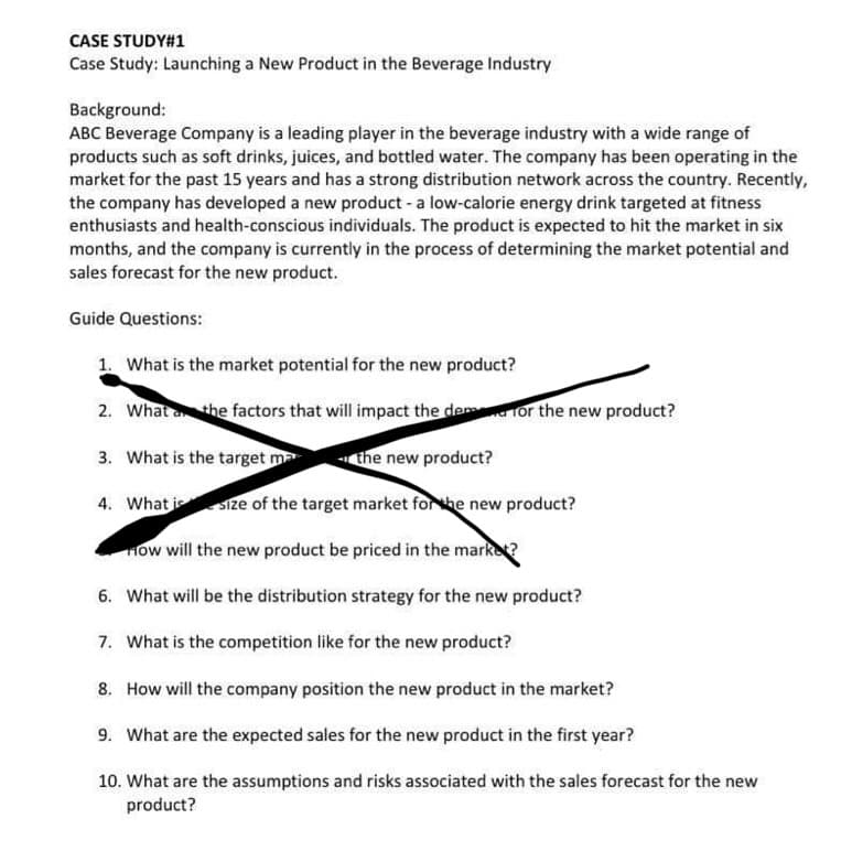 CASE STUDY#1
Case Study: Launching a New Product in the Beverage Industry
Background:
ABC Beverage Company is a leading player in the beverage industry with a wide range of
products such as soft drinks, juices, and bottled water. The company has been operating in the
market for the past 15 years and has a strong distribution network across the country. Recently,
the company has developed a new product - a low-calorie energy drink targeted at fitness
enthusiasts and health-conscious individuals. The product is expected to hit the market in six
months, and the company is currently in the process of determining the market potential and
sales forecast for the new product.
Guide Questions:
1. What is the market potential for the new product?
2. What the factors that will impact the dem for the new product?
3. What is the target ma
the new product?
4. What is size of the target market for the new product?
How will the new product be priced in the marke?
6. What will be the distribution strategy for the new product?
7. What is the competition like for the new product?
8. How will the company position the new product in the market?
9. What are the expected sales for the new product in the first year?
10. What are the assumptions and risks associated with the sales forecast for the new
product?