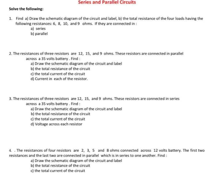 Series and Parallel Circuits
Solve the following:
1. Find a) Draw the schematic diagram of the circuit and label, b) the total resistance of the four loads having the
following resistances: 6, 8, 10, and 9 ohms. If they are connected in:
a) series
b) parallel
2. The resistances of three resistors are 12, 15, and 9 ohms. These resistors are connected in parallel
across a 35 volts battery. Find :
a) Draw the schematic diagram of the circuit and label
b) the total resistance of the circuit
c) the total current of the circuit
d) Current in each of the resistor.
3. The resistances of three resistors are 12, 15, and 9 ohms. These resistors are connected in series
across a 35 volts battery. Find:
a) Draw the schematic diagram of the circuit and label
b) the total resistance of the circuit
c) the total current of the circuit
d) Voltage across each resistor
4.. The resistances of four resistors are 2, 3, 5 and 8 ohms connected across 12 volts battery. The first two
resistances and the last two are connected in parallel which is in series to one another. Find :
a) Draw the schematic diagram of the circuit and label
b) the total resistance of the circuit
c) the total current of the circuit