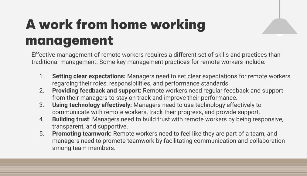 A work from home working
management
Effective management of remote workers requires a different set of skills and practices than
traditional management. Some key management practices for remote workers include:
1. Setting clear expectations: Managers need to set clear expectations for remote workers
regarding their roles, responsibilities, and performance standards.
Providing feedback and support: Remote workers need regular feedback and support
from their managers to stay on track and improve their performance.
3. Using technology effectively: Managers need to use technology effectively to
communicate with remote workers, track their progress, and provide support.
Building trust: Managers need to build trust with remote workers by being responsive,
transparent, and supportive.
Promoting teamwork: Remote workers need to feel like they are part of a team, and
managers need to promote teamwork by facilitating communication and collaboration
among team members.
2.
4.
5.