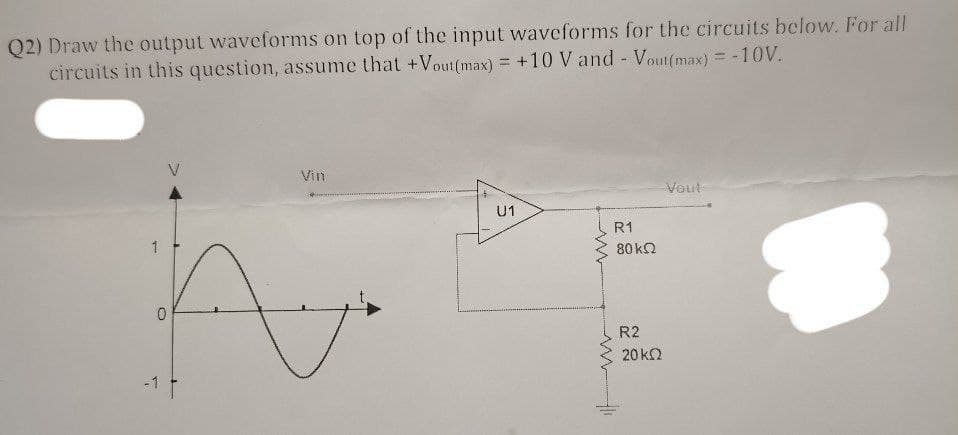Q2) Draw the output waveforms on top of the input waveforms for the circuits below. For all
circuits in this question, assume that +Vout(max) = +10 V and - Vout(max) = -10V.
Vin
Voul
U1
1
A
-1 f
ww
R1
80kQ2
R2
20 ΚΩ