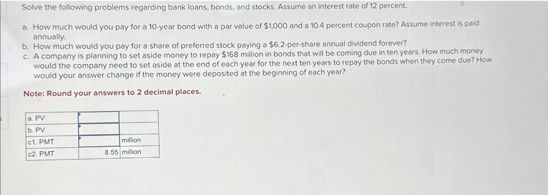 Solve the following problems regarding bank loans, bonds, and stocks. Assume an interest rate of 12 percent.
a. How much would you pay for a 10-year bond with a par value of $1,000 and a 10.4 percent coupon rate? Assume interest is paid
annually.
b. How much would you pay for a share of preferred stock paying a $6.2-per-share annual dividend forever?
c. A company is planning to set aside money to repay $168 million in bonds that will be coming due in ten years. How much money
would the company need to set aside at the end of each year for the next ten years to repay the bonds when they come due? How
would your answer change if the money were deposited at the beginning of each year?
Note: Round your answers to 2 decimal places.
a. PV
b. PV
c1. PMT
million
c2. PMT
8.55 million