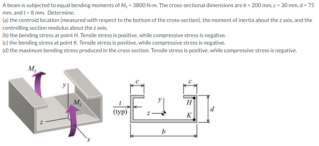 A beam is subjected to equal bending moments of M, = 3800 N-m. The cross-sectional dimensions are b = 200 mm, c = 30 mm, d = 75
mm, and t = 8 mm. Determine:
(a) the centroid location (measured with respect to the bottom of the cross-section), the moment of inertia about the z axis, and the
controlling section modulus about the z axis.
(b) the bending stress at point H. Tensile stress is positive, while compressive stress is negative.
(c) the bending stress at point K. Tensile stress is positive, while compressive stress is negative.
(d) the maximum bending stress produced in the cross section. Tensile stress is positive, while compressive stress is negative.
M-
M2
H
d
(tyр)
K
b
