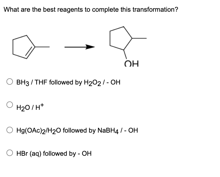 What are the best reagents to complete this transformation?
OH
BH3 / THF followed by H2O2/ - OH
H2O/H+
Hg(OAc)2/H2O followed by NaBH4 / - OH
HBr (aq) followed by - OH
