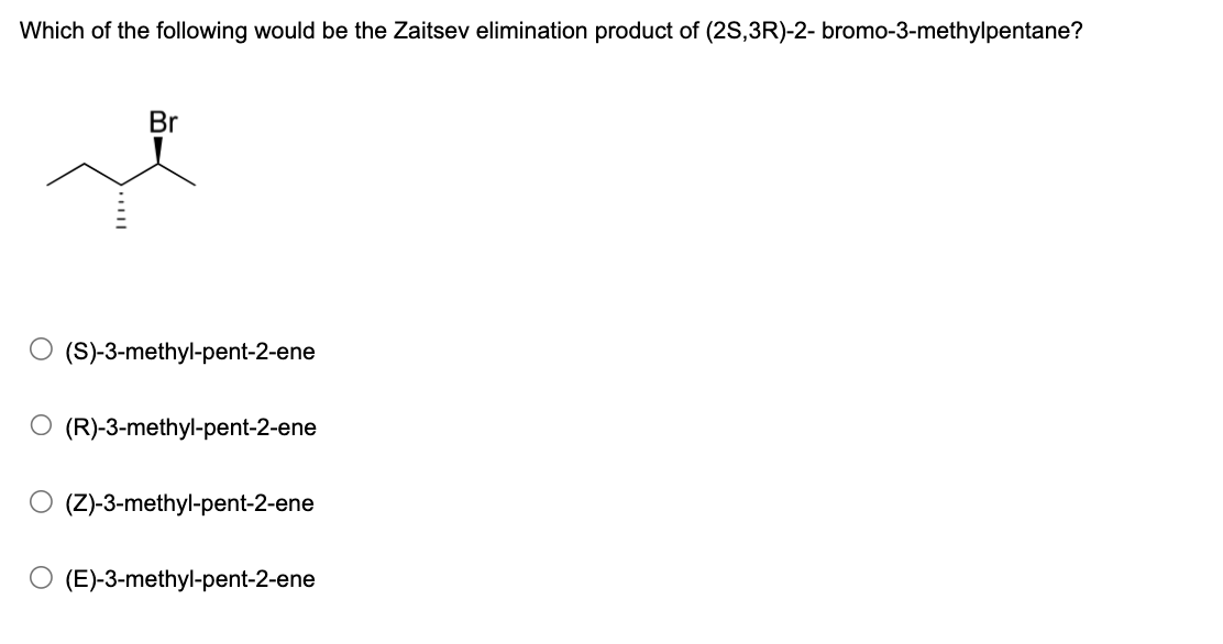Which of the following would be the Zaitsev elimination product of (2S,3R)-2-bromo-3-methylpentane?
Br
○ (S)-3-methyl-pent-2-ene
○ (R)-3-methyl-pent-2-ene
(Z)-3-methyl-pent-2-ene
○ (E)-3-methyl-pent-2-ene