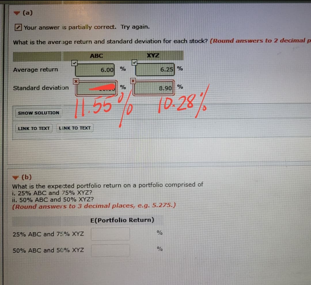 - (a)
2 Your answer is partially correct. Try again.
What is the average return and standard deviation for each stock? (Round answers to 2 decimal p
АВС
XYZ
Average return
6.00 %
6.25 %
Standard deviation
8.90 %
1.55
10.28%
SHOW SOLUTION
LINK TO TEXT
LINK TO TEXT
v (b)
What is the expected portfolio return on a portfolio comprised of
i. 25% ABC and 75% XYZ?
ii. 50% ABC and 50% XYZ?
(Round answers to 3 decimal places, e.g. 5.275.)
E(Portfolio Return)
25% ABC and 75% XYZ
50% ABC and 50% XYZ
