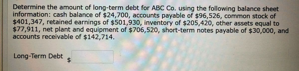 Determine the amount of long-term debt for ABC Co. using the following balance sheet
information: cash balance of $24,700, accounts payable of $96,526, common stock of
$401,347, retained earnings of $501,930, inventory of $205,420, other assets equal to
$77,911, net plant and equipment of $706,520, short-term notes payable of $30,000, and
accounts receivable of $142,714.
Long-Term Debt
%24

