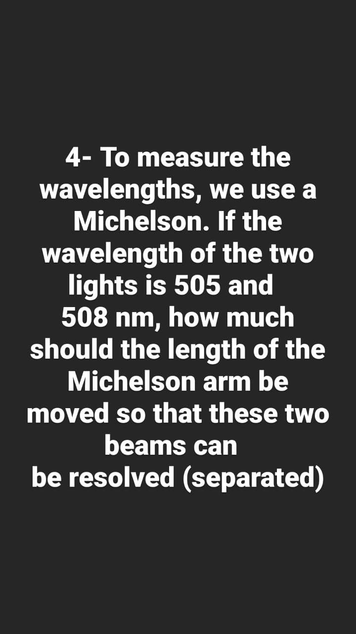 4- To measure the
wavelengths, we use a
Michelson. If the
wavelength of the two
lights is 505 and
508 nm, how much
should the length of the
Michelson arm be
moved so that these two
beams can
be resolved (separated)