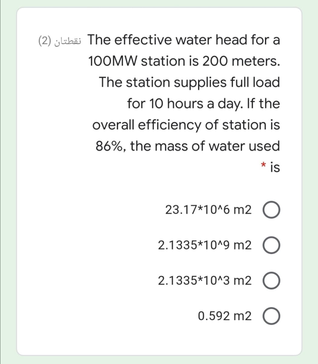 (2) uhä The effective water head for a
100MW station is 200 meters.
The station supplies full load
for 10 hours a day. If the
overall efficiency of station is
86%, the mass of water used
* is
23.17*10^6 m2 O
2.1335*10^9 m2 O
2.1335*10^3 m2 O
0.592 m2 O
