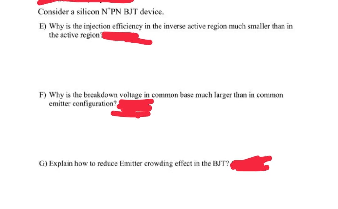 Consider a silicon N'PN BJT device.
E) Why is the injection efficiency in the inverse active region much smaller than in
the active region?
F) Why is the breakdown voltage in common base much larger than in common
emitter configuration?
G) Explain how to reduce Emitter crowding effect in the BJT?
