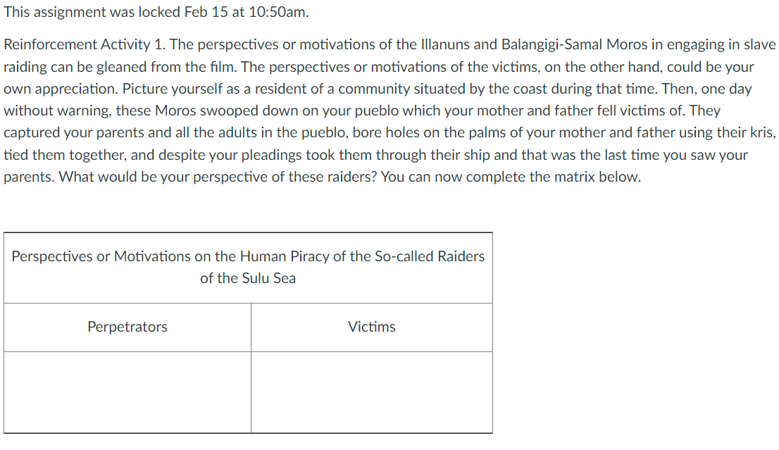 This assignment was locked Feb 15 at 10:50am.
Reinforcement Activity 1. The perspectives or motivations of the Illanuns and Balangigi-Samal Moros in engaging in slave
raiding can be gleaned from the film. The perspectives or motivations of the victims, on the other hand, could be your
own appreciation. Picture yourself as a resident of a community situated by the coast during that time. Then, one day
without warning, these Moros swooped down on your pueblo which your mother and father fell victims of. They
captured your parents and all the adults in the pueblo, bore holes on the palms of your mother and father using their kris,
tied them together, and despite your pleadings took them through their ship and that was the last time you saw your
parents. What would be your perspective of these raiders? You can now complete the matrix below.
Perspectives or Motivations on the Human Piracy of the So-called Raiders
of the Sulu Sea
Perpetrators
Victims
