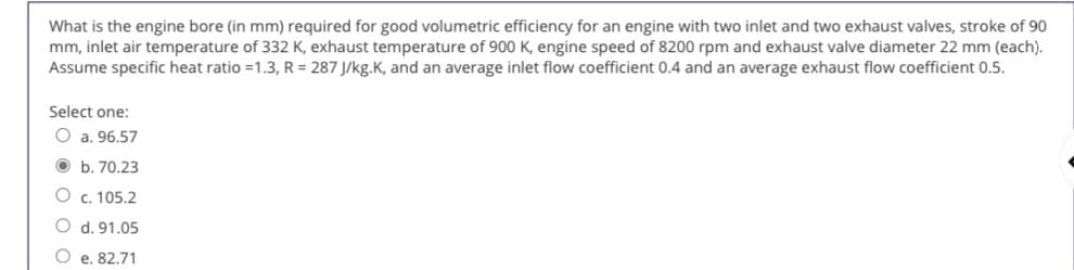 What is the engine bore (in mm) required for good volumetric efficiency for an engine with two inlet and two exhaust valves, stroke of 90
mm, inlet air temperature of 332 K, exhaust temperature of 900 K, engine speed of 8200 rpm and exhaust valve diameter 22 mm (each).
Assume specific heat ratio =1.3, R = 287 J/kg.K, and an average inlet flow coefficient 0.4 and an average exhaust flow coefficient 0.5.
Select one:
O a. 96.57
O b. 70.23
O c. 105.2
O d. 91.05
O e. 82.71
