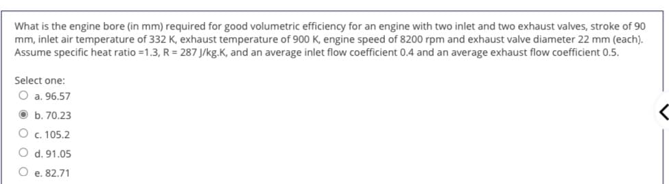 What is the engine bore (in mm) required for good volumetric efficiency for an engine with two inlet and two exhaust valves, stroke of 90
mm, inlet air temperature of 332 K, exhaust temperature of 900 K, engine speed of 8200 rpm and exhaust valve diameter 22 mm (each).
Assume specific heat ratio =1.3, R = 287 J/kg.K, and an average inlet flow coefficient 0.4 and an average exhaust flow coefficient 0.5.
Select one:
O a. 96.57
O b. 70.23
O c. 105.2
O d. 91.05
O e. 82.71
