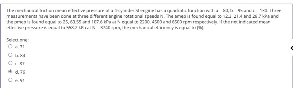 The mechanical friction mean effective pressure of a 4-cylinder Sl engine has a quadratic function with a = 80, b = 95 and c = 130. Three
measurements have been done at three different engine rotational speeds N. The amep is found equal to 12.3, 21.4 and 28.7 kPa and
the pmep is found equal to 25, 63.55 and 107.6 kPa at N equal to 2200, 4500 and 6500 rpm respectively. If the net indicated mean
effective pressure is equal to 558.2 kPa at N = 3740 rpm, the mechanical efficiency is equal to (%):
Select one:
O a. 71
O b. 84
O c. 87
O d. 76
O e. 91

