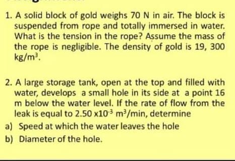 1. A solid block of gold weighs 70 N in air. The block is
suspended from rope and totally immersed in water.
What is the tension in the rope? Assume the mass of
the rope is negligible. The density of gold is 19, 300
kg/m.
2. A large storage tank, open at the top and filled with
water, develops a small hole in its side at a point 16
m below the water level. If the rate of flow from the
leak is equal to 2.50 x103 m/min, determine
a) Speed at which the water leaves the hole
b) Diameter of the hole.
