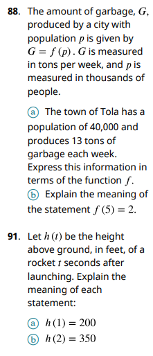 88. The amount of garbage, G,
produced by a city with
population p is given by
G = f(p). G is measured
in tons per week, and p is
measured in thousands of
people.
The town of Tola has a
population of 40,000 and
produces 13 tons of
garbage each week.
Express this information in
terms of the function f.
Explain the meaning of
the statement f (5) = 2.
91. Let h (1) be the height
above ground, in feet, of a
rocket 1 seconds after
launching. Explain the
meaning of each
statement:
@ h (1) = 200
bh (2) = 350