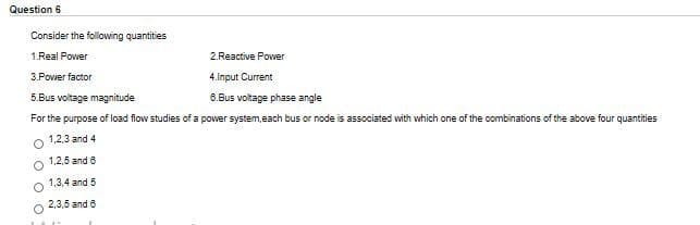 Question 6
Consider the following quantities
1.Real Power
2.Reactive Powver
3.Power factor
4.Input Current
5.Bus voltage magnitude
6.Bus voltage phase angle
For the purpose of load flow studies of a power system,each bus or node is associated with which one of the combinations of the above four quantities
1,2,3 and 4
1,2,5 and 6
1,3,4 and 5
2,3,5 and 6
